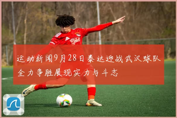 运动新闻9月28日泰达迎战武汉球队全力争胜展现实力与斗志