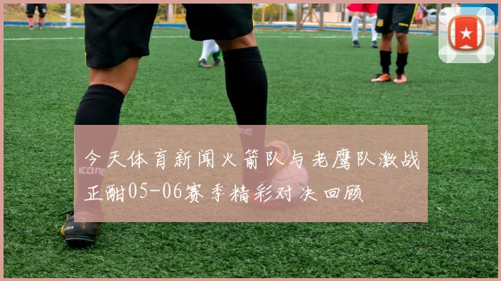 今天体育新闻火箭队与老鹰队激战正酣05-06赛季精彩对决回顾